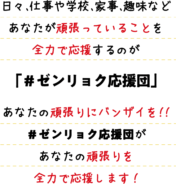 日々、仕事や学校、家事、趣味などあなたが頑張っていることを全力で応援するのが＃「ゼンリョク応援団」あなたの頑張りにバンザイを!!＃ゼンリョク応援団があなたの頑張りを全力で応援します!